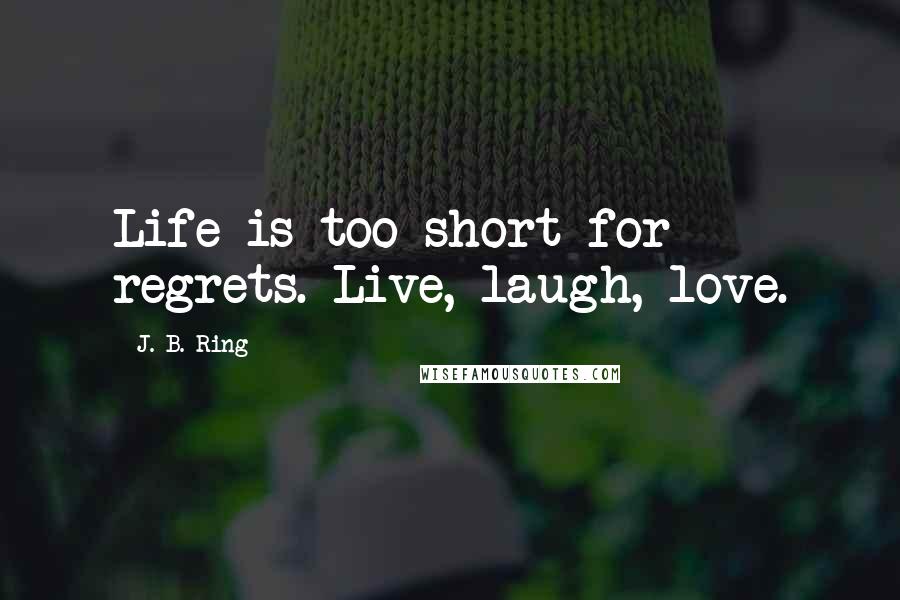 J. B. Ring Quotes: Life is too short for regrets. Live, laugh, love.