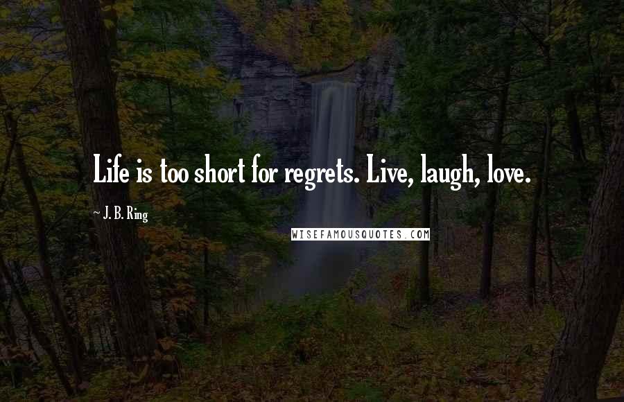 J. B. Ring Quotes: Life is too short for regrets. Live, laugh, love.