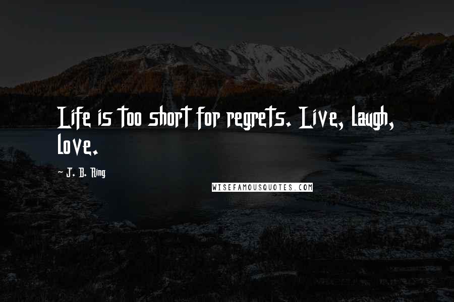 J. B. Ring Quotes: Life is too short for regrets. Live, laugh, love.