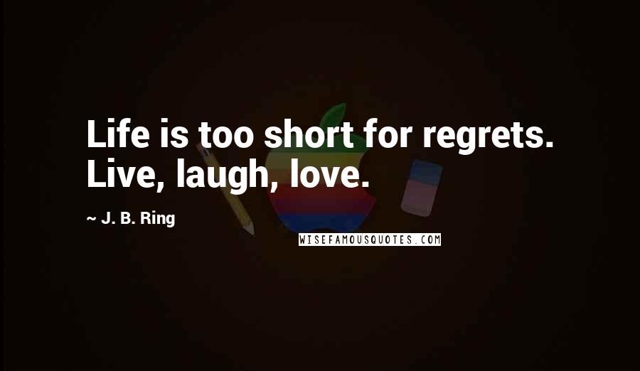 J. B. Ring Quotes: Life is too short for regrets. Live, laugh, love.