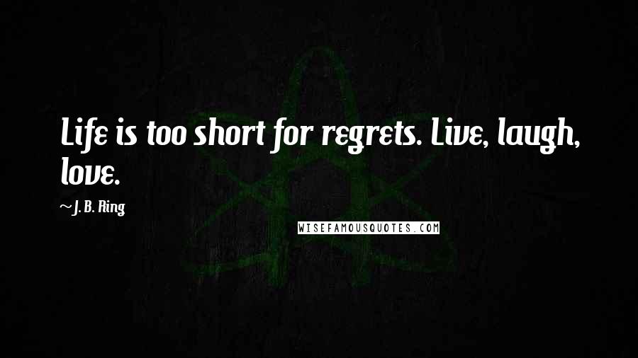 J. B. Ring Quotes: Life is too short for regrets. Live, laugh, love.