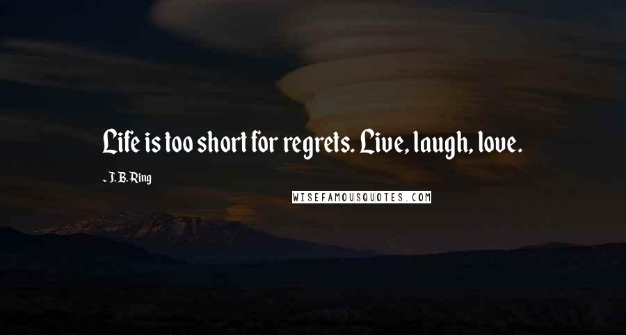 J. B. Ring Quotes: Life is too short for regrets. Live, laugh, love.