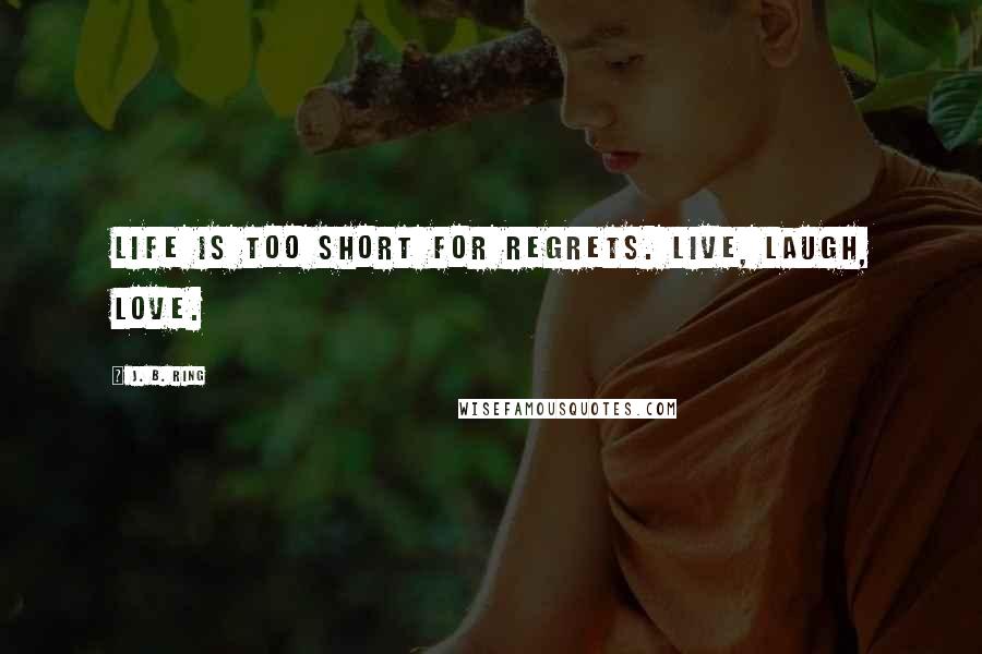 J. B. Ring Quotes: Life is too short for regrets. Live, laugh, love.