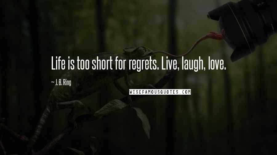 J. B. Ring Quotes: Life is too short for regrets. Live, laugh, love.