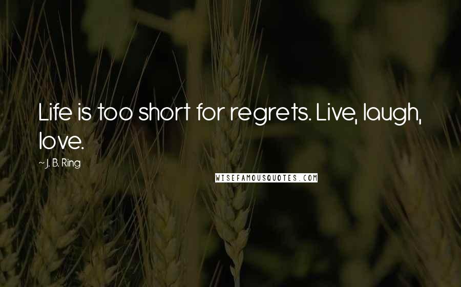 J. B. Ring Quotes: Life is too short for regrets. Live, laugh, love.