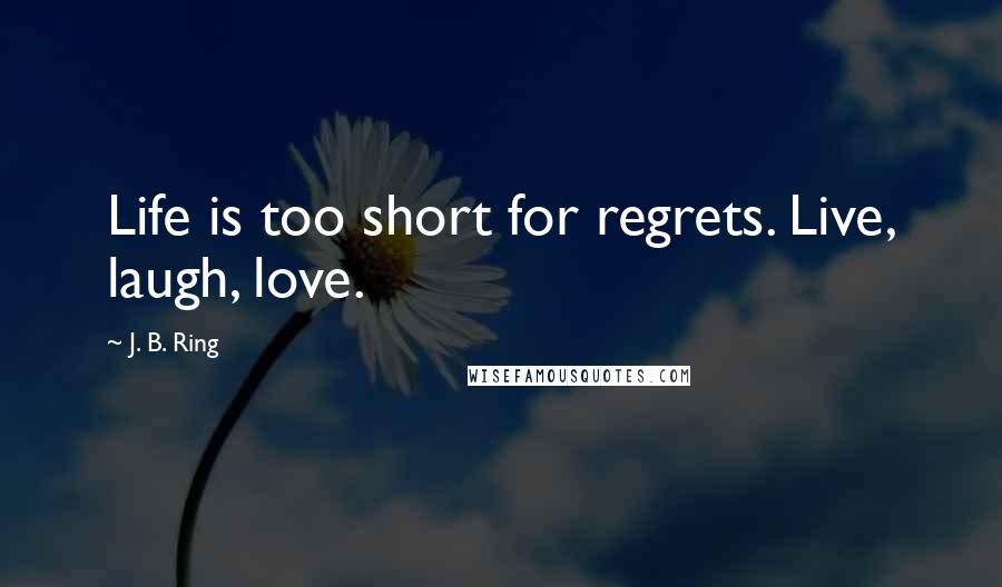 J. B. Ring Quotes: Life is too short for regrets. Live, laugh, love.