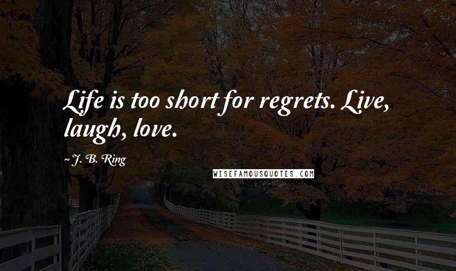 J. B. Ring Quotes: Life is too short for regrets. Live, laugh, love.