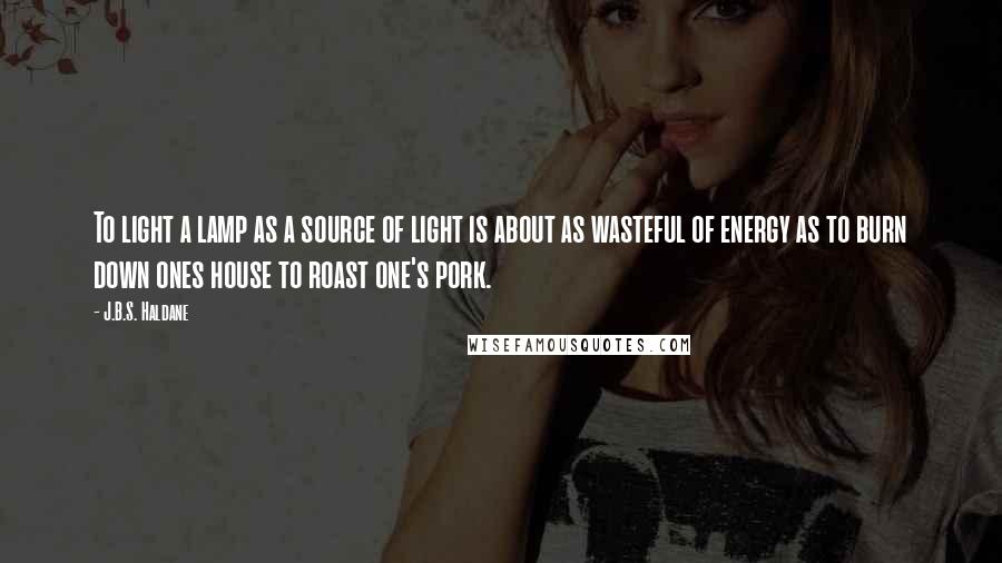 J.B.S. Haldane Quotes: To light a lamp as a source of light is about as wasteful of energy as to burn down ones house to roast one's pork.