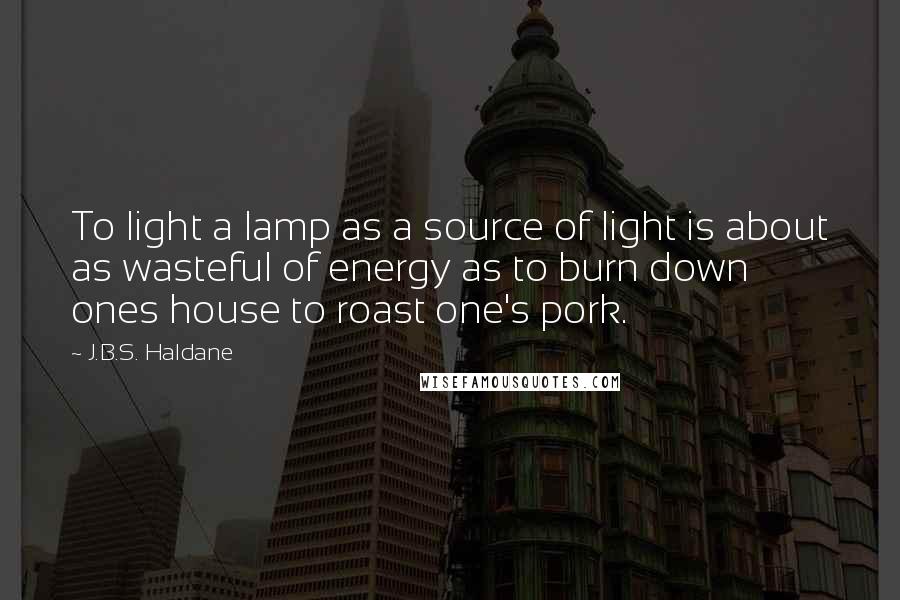 J.B.S. Haldane Quotes: To light a lamp as a source of light is about as wasteful of energy as to burn down ones house to roast one's pork.