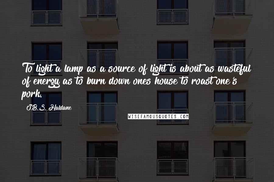 J.B.S. Haldane Quotes: To light a lamp as a source of light is about as wasteful of energy as to burn down ones house to roast one's pork.