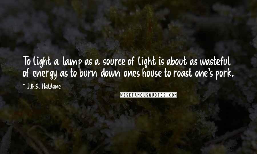 J.B.S. Haldane Quotes: To light a lamp as a source of light is about as wasteful of energy as to burn down ones house to roast one's pork.