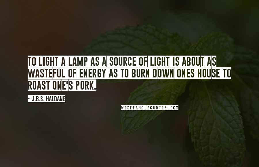 J.B.S. Haldane Quotes: To light a lamp as a source of light is about as wasteful of energy as to burn down ones house to roast one's pork.