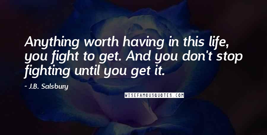 J.B. Salsbury Quotes: Anything worth having in this life, you fight to get. And you don't stop fighting until you get it.