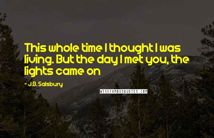 J.B. Salsbury Quotes: This whole time I thought I was living. But the day I met you, the lights came on