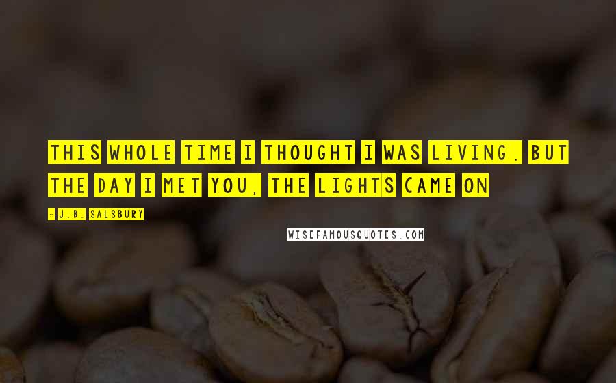 J.B. Salsbury Quotes: This whole time I thought I was living. But the day I met you, the lights came on