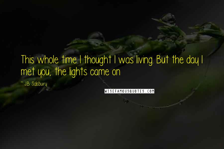 J.B. Salsbury Quotes: This whole time I thought I was living. But the day I met you, the lights came on