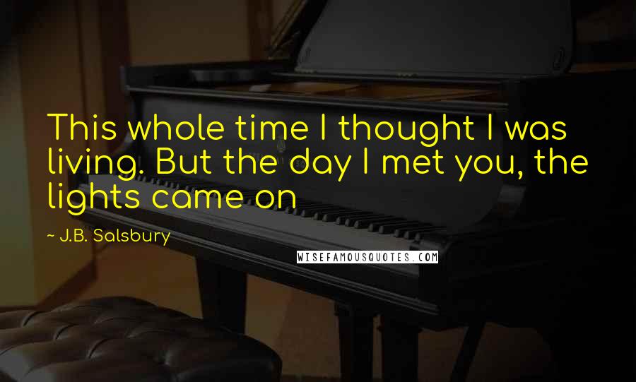 J.B. Salsbury Quotes: This whole time I thought I was living. But the day I met you, the lights came on