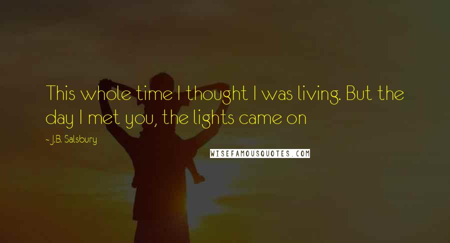 J.B. Salsbury Quotes: This whole time I thought I was living. But the day I met you, the lights came on