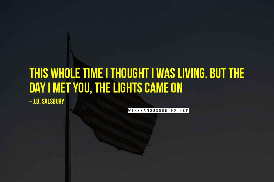 J.B. Salsbury Quotes: This whole time I thought I was living. But the day I met you, the lights came on