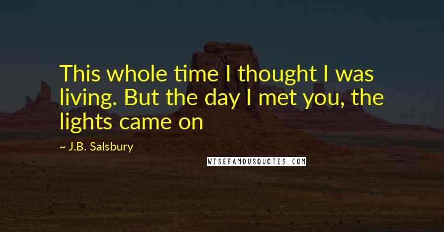 J.B. Salsbury Quotes: This whole time I thought I was living. But the day I met you, the lights came on