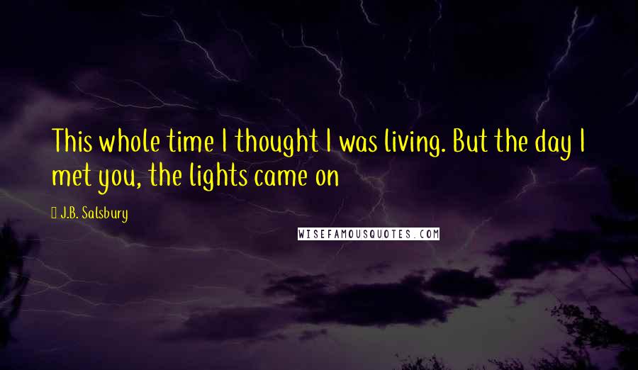 J.B. Salsbury Quotes: This whole time I thought I was living. But the day I met you, the lights came on