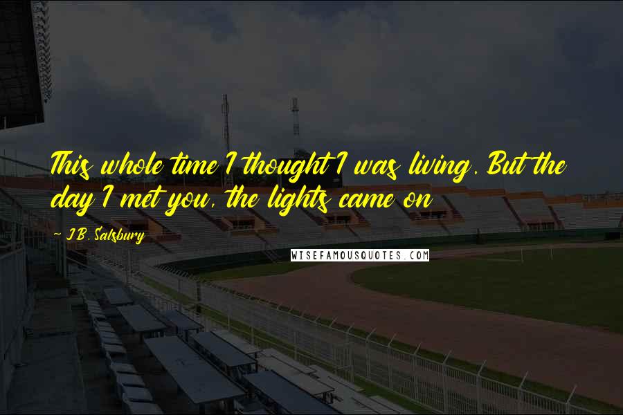 J.B. Salsbury Quotes: This whole time I thought I was living. But the day I met you, the lights came on