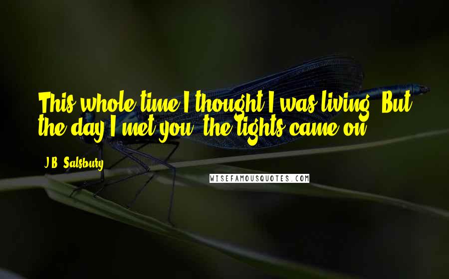 J.B. Salsbury Quotes: This whole time I thought I was living. But the day I met you, the lights came on