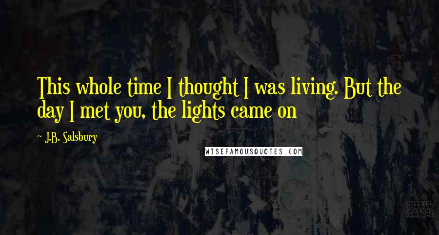 J.B. Salsbury Quotes: This whole time I thought I was living. But the day I met you, the lights came on