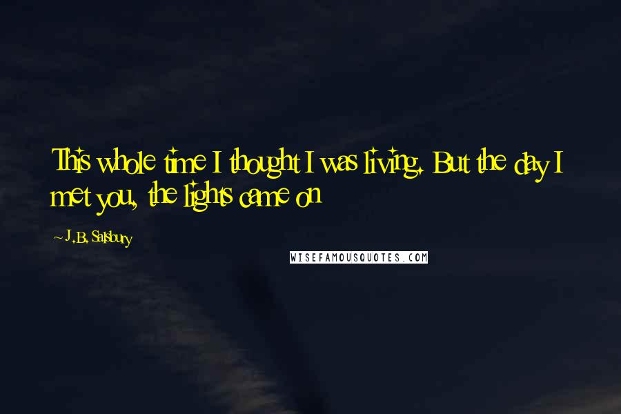 J.B. Salsbury Quotes: This whole time I thought I was living. But the day I met you, the lights came on