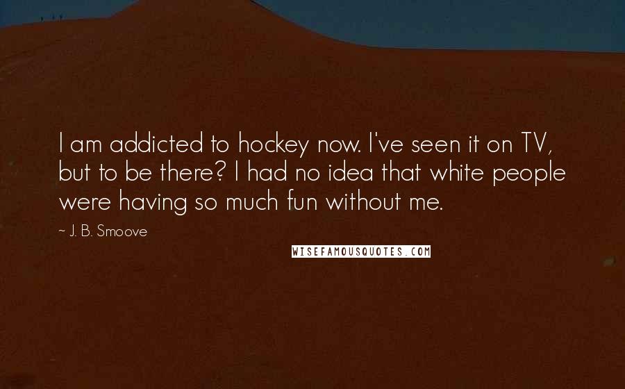 J. B. Smoove Quotes: I am addicted to hockey now. I've seen it on TV, but to be there? I had no idea that white people were having so much fun without me.
