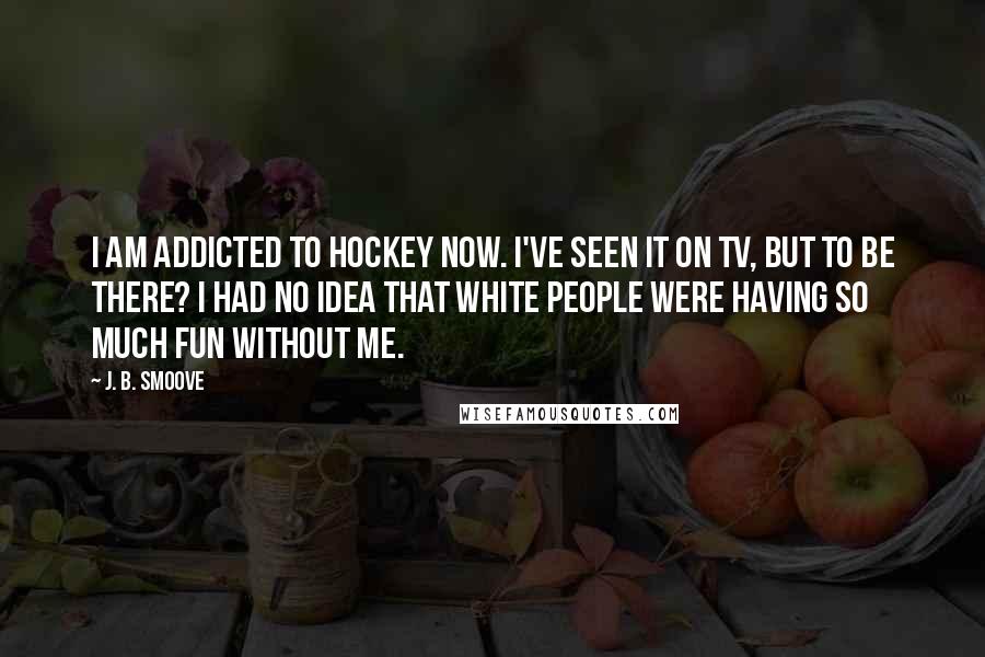 J. B. Smoove Quotes: I am addicted to hockey now. I've seen it on TV, but to be there? I had no idea that white people were having so much fun without me.