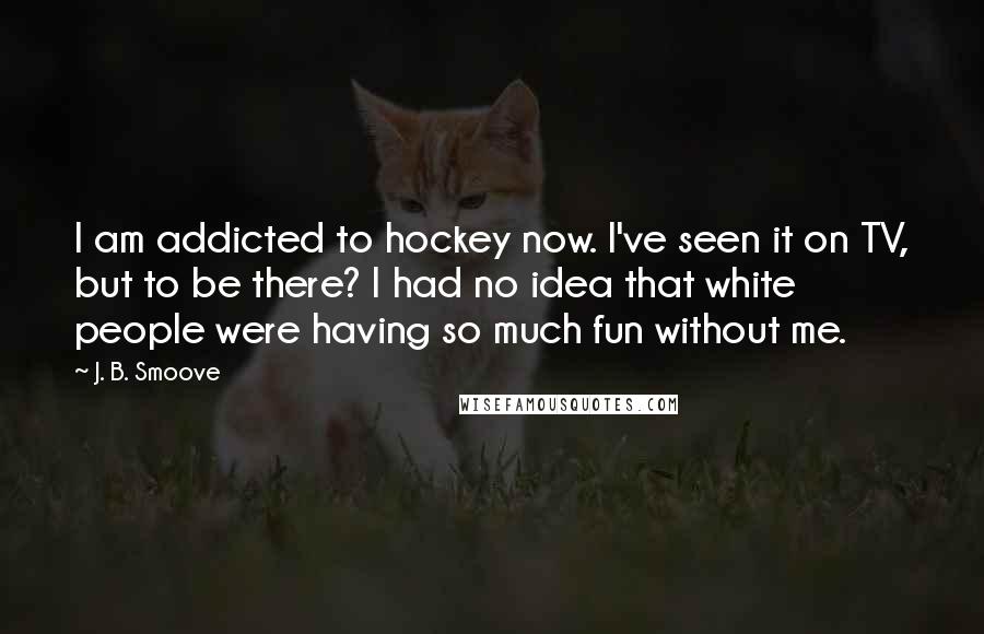 J. B. Smoove Quotes: I am addicted to hockey now. I've seen it on TV, but to be there? I had no idea that white people were having so much fun without me.