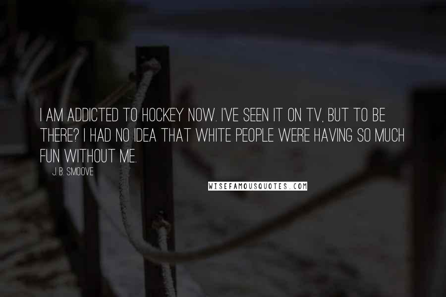 J. B. Smoove Quotes: I am addicted to hockey now. I've seen it on TV, but to be there? I had no idea that white people were having so much fun without me.