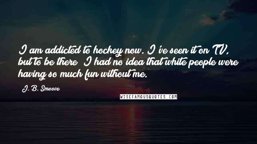 J. B. Smoove Quotes: I am addicted to hockey now. I've seen it on TV, but to be there? I had no idea that white people were having so much fun without me.