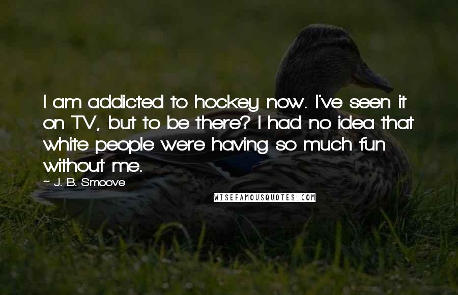 J. B. Smoove Quotes: I am addicted to hockey now. I've seen it on TV, but to be there? I had no idea that white people were having so much fun without me.