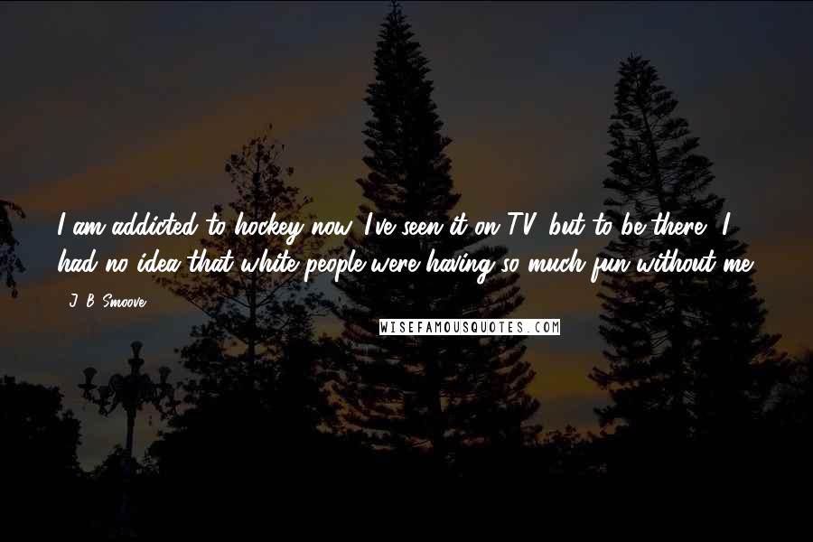 J. B. Smoove Quotes: I am addicted to hockey now. I've seen it on TV, but to be there? I had no idea that white people were having so much fun without me.