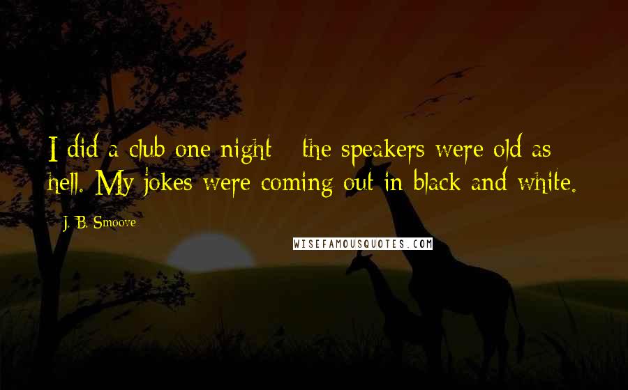 J. B. Smoove Quotes: I did a club one night - the speakers were old as hell. My jokes were coming out in black and white.