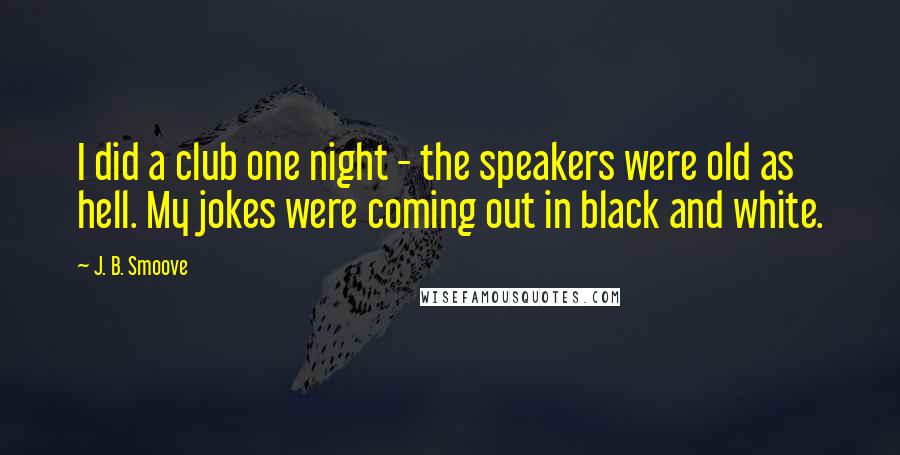 J. B. Smoove Quotes: I did a club one night - the speakers were old as hell. My jokes were coming out in black and white.