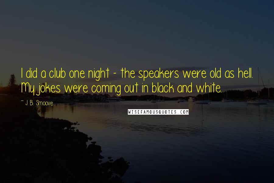 J. B. Smoove Quotes: I did a club one night - the speakers were old as hell. My jokes were coming out in black and white.