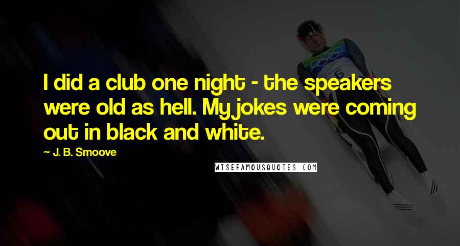 J. B. Smoove Quotes: I did a club one night - the speakers were old as hell. My jokes were coming out in black and white.