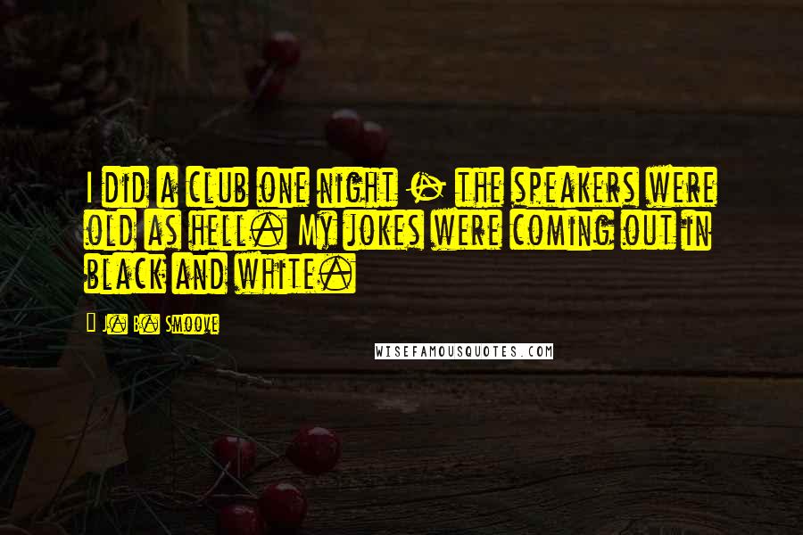 J. B. Smoove Quotes: I did a club one night - the speakers were old as hell. My jokes were coming out in black and white.