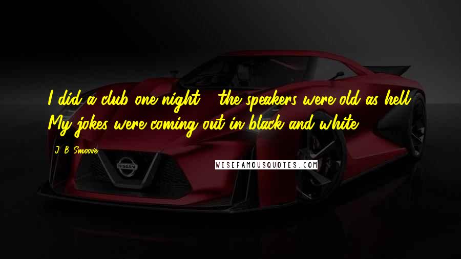 J. B. Smoove Quotes: I did a club one night - the speakers were old as hell. My jokes were coming out in black and white.