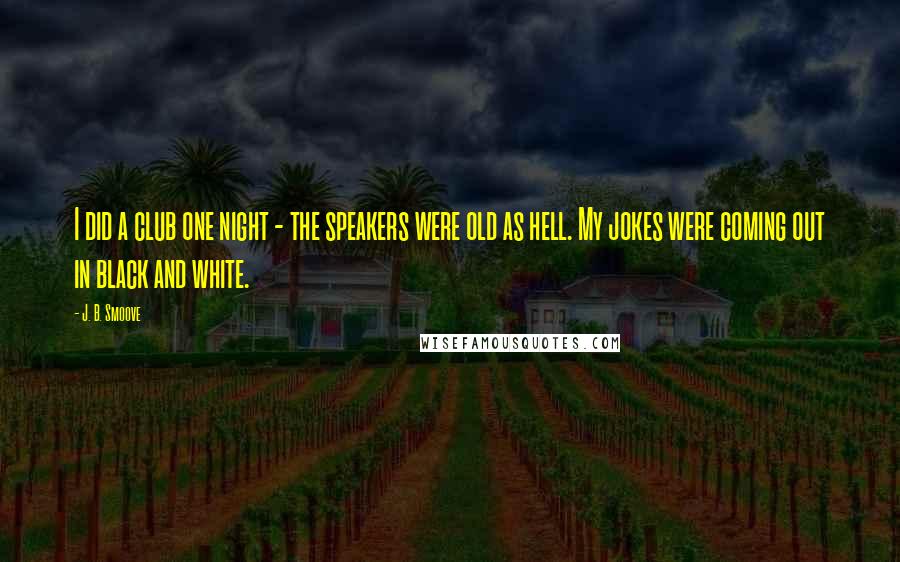 J. B. Smoove Quotes: I did a club one night - the speakers were old as hell. My jokes were coming out in black and white.