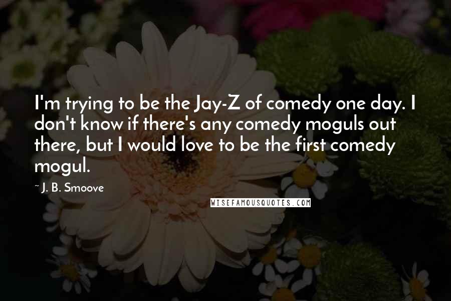 J. B. Smoove Quotes: I'm trying to be the Jay-Z of comedy one day. I don't know if there's any comedy moguls out there, but I would love to be the first comedy mogul.