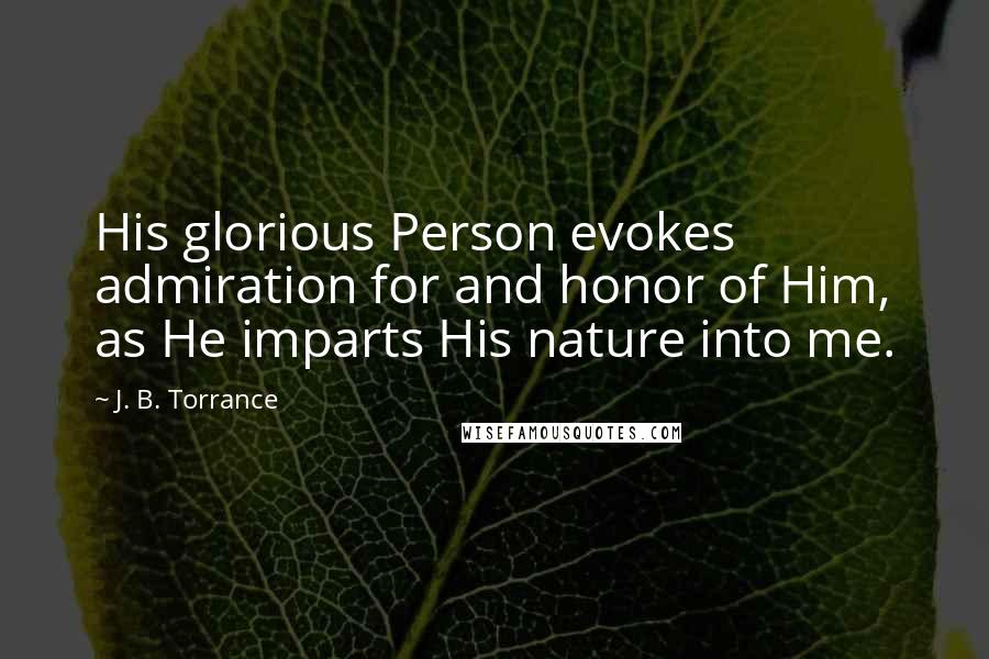 J. B. Torrance Quotes: His glorious Person evokes admiration for and honor of Him, as He imparts His nature into me.