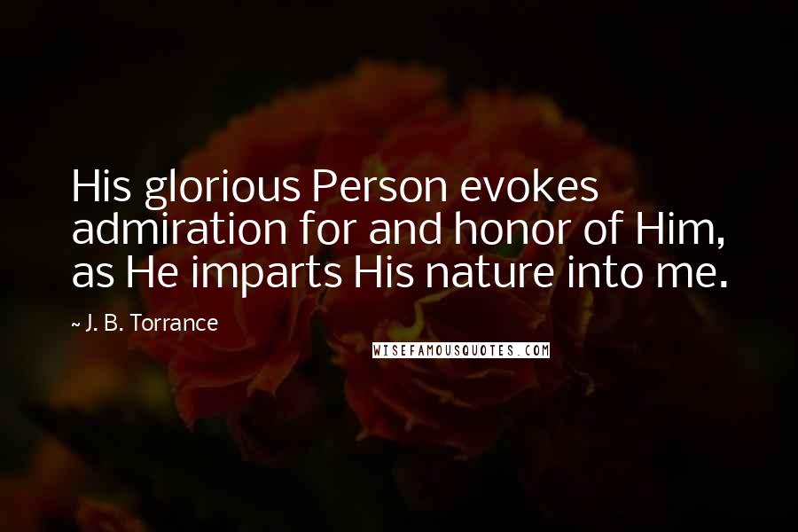 J. B. Torrance Quotes: His glorious Person evokes admiration for and honor of Him, as He imparts His nature into me.