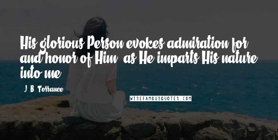 J. B. Torrance Quotes: His glorious Person evokes admiration for and honor of Him, as He imparts His nature into me.