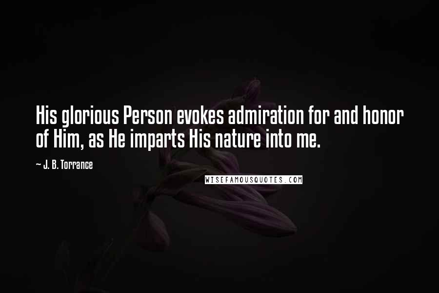 J. B. Torrance Quotes: His glorious Person evokes admiration for and honor of Him, as He imparts His nature into me.