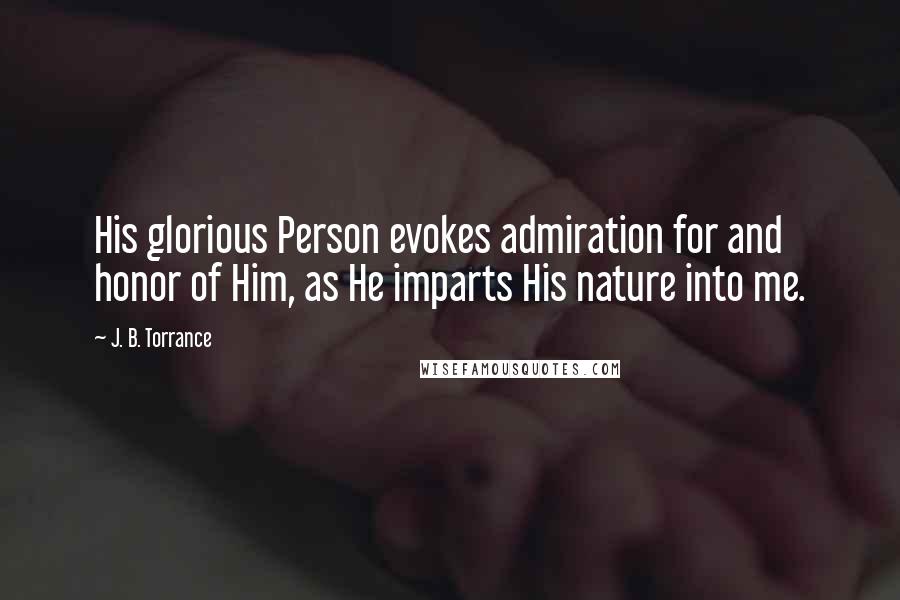 J. B. Torrance Quotes: His glorious Person evokes admiration for and honor of Him, as He imparts His nature into me.