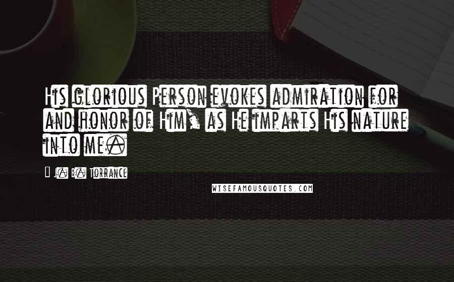 J. B. Torrance Quotes: His glorious Person evokes admiration for and honor of Him, as He imparts His nature into me.